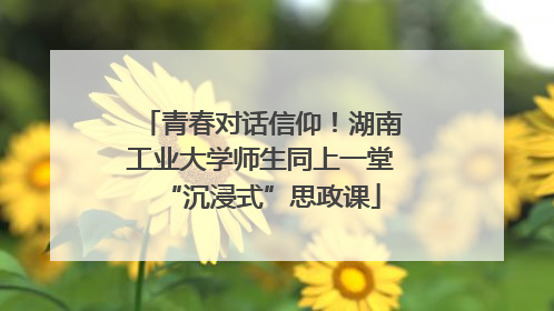 青春对话信仰！湖南工业大学师生同上一堂“沉浸式”思政课
